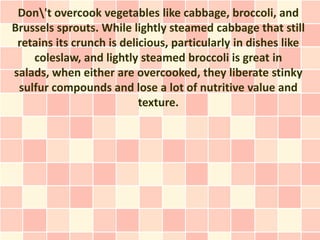 Don't overcook vegetables like cabbage, broccoli, and
Brussels sprouts. While lightly steamed cabbage that still
 retains its crunch is delicious, particularly in dishes like
    coleslaw, and lightly steamed broccoli is great in
salads, when either are overcooked, they liberate stinky
 sulfur compounds and lose a lot of nutritive value and
                           texture.
 