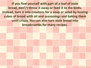 If you find yourself with part of a loaf of stale
    bread, don't throw it away or feed it to the birds.
Instead, turn it into croutons for a soup or salad by tossing
 cubes of bread with oil and seasonings and baking them
      until crispy. You can also turn stale bread into
              breadcrumbs for many recipes.
 