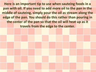 Here is an important tip to use when sauteing foods in a
pan with oil. If you need to add more oil to the pan in the
middle of sauteing, simply pour the oil as stream along the
edge of the pan. You should do this rather than pouring in
  the center of the pan so that the oil will heat up as it
            travels from the edge to the center.
 