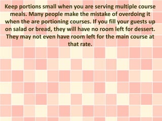 Keep portions small when you are serving multiple course
  meals. Many people make the mistake of overdoing it
when the are portioning courses. If you fill your guests up
on salad or bread, they will have no room left for dessert.
They may not even have room left for the main course at
                        that rate.
 