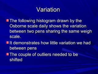 VariationVariation
The following histogram drawn by theThe following histogram drawn by the
Osborne scale daily shows the variationOsborne scale daily shows the variation
between two pens sharing the same weighbetween two pens sharing the same weigh
scale.scale.
It demonstrates how little variation we hadIt demonstrates how little variation we had
between pensbetween pens
The couple of outliers needed to beThe couple of outliers needed to be
shiftedshifted
 