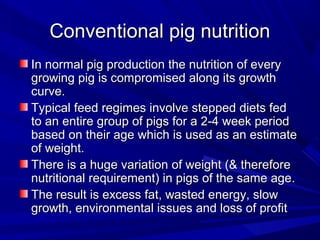Conventional pig nutritionConventional pig nutrition
In normal pig production the nutrition of everyIn normal pig production the nutrition of every
growing pig is compromised along its growthgrowing pig is compromised along its growth
curve.curve.
Typical feed regimes involve stepped diets fedTypical feed regimes involve stepped diets fed
to an entire group of pigs for a 2-4 week periodto an entire group of pigs for a 2-4 week period
based on their age which is used as an estimatebased on their age which is used as an estimate
of weight.of weight.
There is a huge variation of weight (& thereforeThere is a huge variation of weight (& therefore
nutritional requirement) in pigs of the same age.nutritional requirement) in pigs of the same age.
The result is excess fat, wasted energy, slowThe result is excess fat, wasted energy, slow
growth, environmental issues and loss of profitgrowth, environmental issues and loss of profit
 