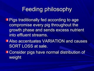 Feeding philosophyFeeding philosophy
Pigs traditionally fed according to agePigs traditionally fed according to age
compromise every pig throughout thecompromise every pig throughout the
growth phase and sends excess nutrientgrowth phase and sends excess nutrient
into effluent streams.into effluent streams.
Also accentuates VARIATION and causesAlso accentuates VARIATION and causes
SORT LOSS at sale.SORT LOSS at sale.
Consider pigs have normal distribution ofConsider pigs have normal distribution of
weightweight
 