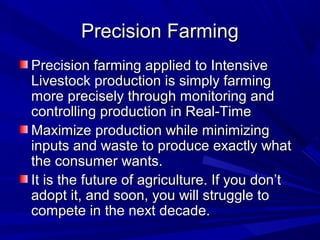 Precision FarmingPrecision Farming
Precision farming applied to IntensivePrecision farming applied to Intensive
Livestock production is simply farmingLivestock production is simply farming
more precisely through monitoring andmore precisely through monitoring and
controlling production in Real-Timecontrolling production in Real-Time
Maximize production while minimizingMaximize production while minimizing
inputs and waste to produce exactly whatinputs and waste to produce exactly what
the consumer wants.the consumer wants.
It is the future of agriculture. If you don’tIt is the future of agriculture. If you don’t
adopt it, and soon, you will struggle toadopt it, and soon, you will struggle to
compete in the next decade.compete in the next decade.
 