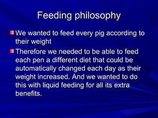 Feeding philosophyFeeding philosophy
We wanted to feed every pig according toWe wanted to feed every pig according to
their weighttheir weight
Therefore we needed to be able to feedTherefore we needed to be able to feed
each pen a different diet that could beeach pen a different diet that could be
automatically changed each day as theirautomatically changed each day as their
weight increased. And we wanted to doweight increased. And we wanted to do
this with liquid feeding for all its extrathis with liquid feeding for all its extra
benefits.benefits.
 