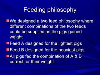Feeding philosophyFeeding philosophy
We designed a two feed philosophy whereWe designed a two feed philosophy where
different combinations of the two feedsdifferent combinations of the two feeds
could be supplied as the pigs gainedcould be supplied as the pigs gained
weightweight
Feed A designed for the lightest pigsFeed A designed for the lightest pigs
Feed B designed for the heaviest pigsFeed B designed for the heaviest pigs
All pigs fed the combination of A & BAll pigs fed the combination of A & B
correct for their weightcorrect for their weight
 
