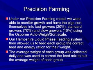 Precision FarmingPrecision Farming
Under our Precision Farming model we wereUnder our Precision Farming model we were
able to monitor growth and have the pigs sortable to monitor growth and have the pigs sort
themselves into fast growers (20%), standardthemselves into fast growers (20%), standard
growers (70%) and slow growers (10%) usinggrowers (70%) and slow growers (10%) using
the Osborne Auto-Weigh/Sort scale.the Osborne Auto-Weigh/Sort scale.
Our Hampshire Liquid Phase Feeding systemOur Hampshire Liquid Phase Feeding system
then allowed us to feed each group the correctthen allowed us to feed each group the correct
feed and energy ration for their weight.feed and energy ration for their weight.
The average weight of each group was collectedThe average weight of each group was collected
daily and was used to correct the feed mix to suitdaily and was used to correct the feed mix to suit
the average weight of each groupthe average weight of each group
 