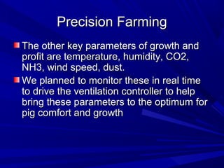 Precision FarmingPrecision Farming
The other key parameters of growth andThe other key parameters of growth and
profit are temperature, humidity, CO2,profit are temperature, humidity, CO2,
NH3, wind speed, dust.NH3, wind speed, dust.
We planned to monitor these in real timeWe planned to monitor these in real time
to drive the ventilation controller to helpto drive the ventilation controller to help
bring these parameters to the optimum forbring these parameters to the optimum for
pig comfort and growthpig comfort and growth
 