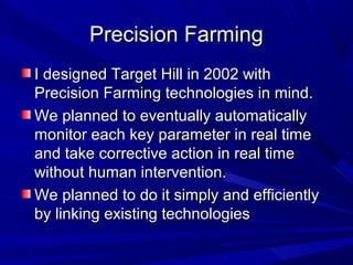 Precision FarmingPrecision Farming
I designed Target Hill in 2002 withI designed Target Hill in 2002 with
Precision Farming technologies in mind.Precision Farming technologies in mind.
We planned to eventually automaticallyWe planned to eventually automatically
monitor each key parameter in real timemonitor each key parameter in real time
and take corrective action in real timeand take corrective action in real time
without human intervention.without human intervention.
We planned to do it simply and efficientlyWe planned to do it simply and efficiently
by linking existing technologiesby linking existing technologies
 