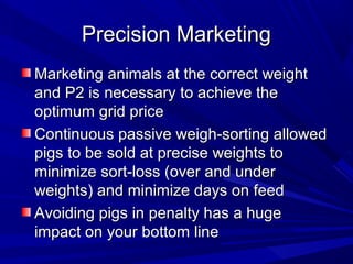 Precision MarketingPrecision Marketing
Marketing animals at the correct weightMarketing animals at the correct weight
and P2 is necessary to achieve theand P2 is necessary to achieve the
optimum grid priceoptimum grid price
Continuous passive weigh-sorting allowedContinuous passive weigh-sorting allowed
pigs to be sold at precise weights topigs to be sold at precise weights to
minimize sort-loss (over and underminimize sort-loss (over and under
weights) and minimize days on feedweights) and minimize days on feed
Avoiding pigs in penalty has a hugeAvoiding pigs in penalty has a huge
impact on your bottom lineimpact on your bottom line
 