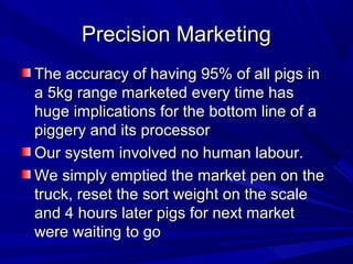 Precision MarketingPrecision Marketing
The accuracy of having 95% of all pigs inThe accuracy of having 95% of all pigs in
a 5kg range marketed every time hasa 5kg range marketed every time has
huge implications for the bottom line of ahuge implications for the bottom line of a
piggery and its processorpiggery and its processor
Our system involved no human labour.Our system involved no human labour.
We simply emptied the market pen on theWe simply emptied the market pen on the
truck, reset the sort weight on the scaletruck, reset the sort weight on the scale
and 4 hours later pigs for next marketand 4 hours later pigs for next market
were waiting to gowere waiting to go
 