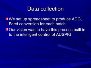 Data collectionData collection
We set up spreadsheet to produce ADG,We set up spreadsheet to produce ADG,
Feed conversion for each batch.Feed conversion for each batch.
Our vision was to have this process built inOur vision was to have this process built in
to the intelligent control of AUSPIGto the intelligent control of AUSPIG
 