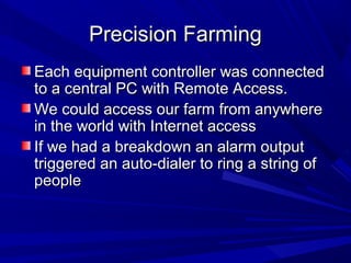 Precision FarmingPrecision Farming
Each equipment controller was connectedEach equipment controller was connected
to a central PC with Remote Access.to a central PC with Remote Access.
We could access our farm from anywhereWe could access our farm from anywhere
in the world with Internet accessin the world with Internet access
If we had a breakdown an alarm outputIf we had a breakdown an alarm output
triggered an auto-dialer to ring a string oftriggered an auto-dialer to ring a string of
peoplepeople
 