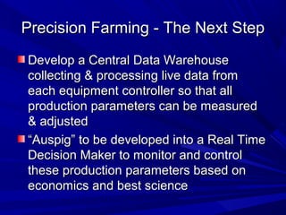 Precision Farming - The Next StepPrecision Farming - The Next Step
Develop a Central Data WarehouseDevelop a Central Data Warehouse
collecting & processing live data fromcollecting & processing live data from
each equipment controller so that alleach equipment controller so that all
production parameters can be measuredproduction parameters can be measured
& adjusted& adjusted
““Auspig” to be developed into a Real TimeAuspig” to be developed into a Real Time
Decision Maker to monitor and controlDecision Maker to monitor and control
these production parameters based onthese production parameters based on
economics and best scienceeconomics and best science
 