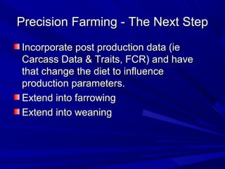 Precision Farming - The Next StepPrecision Farming - The Next Step
Incorporate post production data (ieIncorporate post production data (ie
Carcass Data & Traits, FCR) and haveCarcass Data & Traits, FCR) and have
that change the diet to influencethat change the diet to influence
production parameters.production parameters.
Extend into farrowingExtend into farrowing
Extend into weaningExtend into weaning
 
