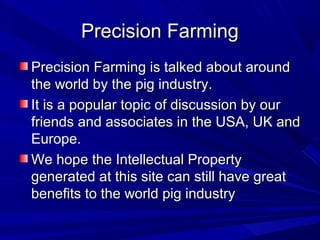 Precision FarmingPrecision Farming
Precision Farming is talked about aroundPrecision Farming is talked about around
the world by the pig industry.the world by the pig industry.
It is a popular topic of discussion by ourIt is a popular topic of discussion by our
friends and associates in the USA, UK andfriends and associates in the USA, UK and
Europe.Europe.
We hope the Intellectual PropertyWe hope the Intellectual Property
generated at this site can still have greatgenerated at this site can still have great
benefits to the world pig industrybenefits to the world pig industry
 
