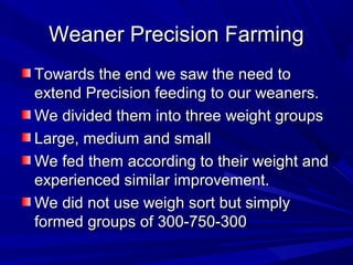 Weaner Precision FarmingWeaner Precision Farming
Towards the end we saw the need toTowards the end we saw the need to
extend Precision feeding to our weaners.extend Precision feeding to our weaners.
We divided them into three weight groupsWe divided them into three weight groups
Large, medium and smallLarge, medium and small
We fed them according to their weight andWe fed them according to their weight and
experienced similar improvement.experienced similar improvement.
We did not use weigh sort but simplyWe did not use weigh sort but simply
formed groups of 300-750-300formed groups of 300-750-300
 