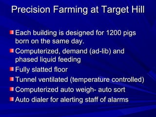 Precision Farming at Target HillPrecision Farming at Target Hill
Each building is designed for 1200 pigsEach building is designed for 1200 pigs
born on the same day.born on the same day.
Computerized, demand (ad-lib) andComputerized, demand (ad-lib) and
phased liquid feedingphased liquid feeding
Fully slatted floorFully slatted floor
Tunnel ventilated (temperature controlled)Tunnel ventilated (temperature controlled)
Computerized auto weigh- auto sortComputerized auto weigh- auto sort
Auto dialer for alerting staff of alarmsAuto dialer for alerting staff of alarms
 