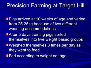 Precision Farming at Target HillPrecision Farming at Target Hill
Pigs arrived at 10 weeks of age and variedPigs arrived at 10 weeks of age and varied
from 25-35kg because of two differentfrom 25-35kg because of two different
weaning accommodationsweaning accommodations
After 5 days training pigs sortedAfter 5 days training pigs sorted
themselves into five weight based groupsthemselves into five weight based groups
Weighed themselves 3 times per day asWeighed themselves 3 times per day as
they went to feedthey went to feed
Fed according to weight not ageFed according to weight not age
 
