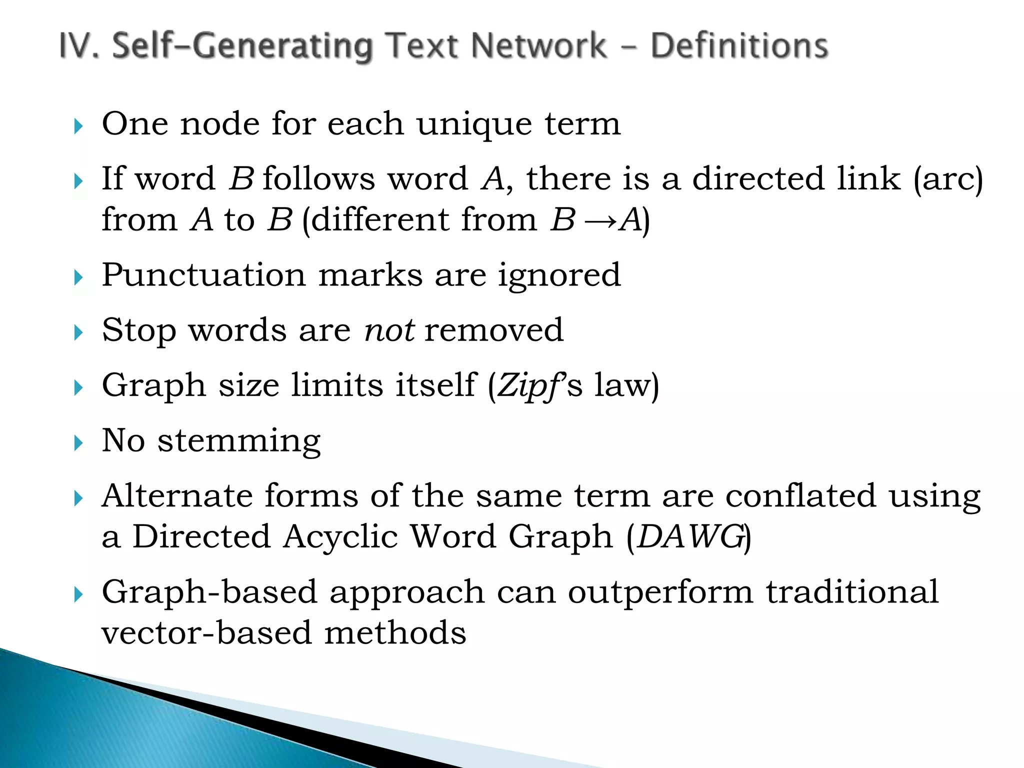  One node for each unique term
 If word B follows word A, there is a directed link (arc)
from A to B (different from B →A)
 Punctuation marks are ignored
 Stop words are not removed
 Graph size limits itself (Zipf’s law)
 No stemming
 Alternate forms of the same term are conflated using
a Directed Acyclic Word Graph (DAWG)
 Graph-based approach can outperform traditional
vector-based methods
 