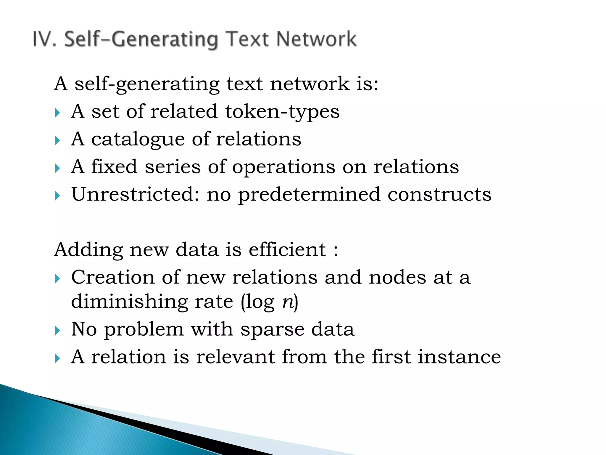 A self-generating text network is:
 A set of related token-types
 A catalogue of relations
 A fixed series of operations on relations
 Unrestricted: no predetermined constructs
Adding new data is efficient :
 Creation of new relations and nodes at a
diminishing rate (log n)
 No problem with sparse data
 A relation is relevant from the first instance
 