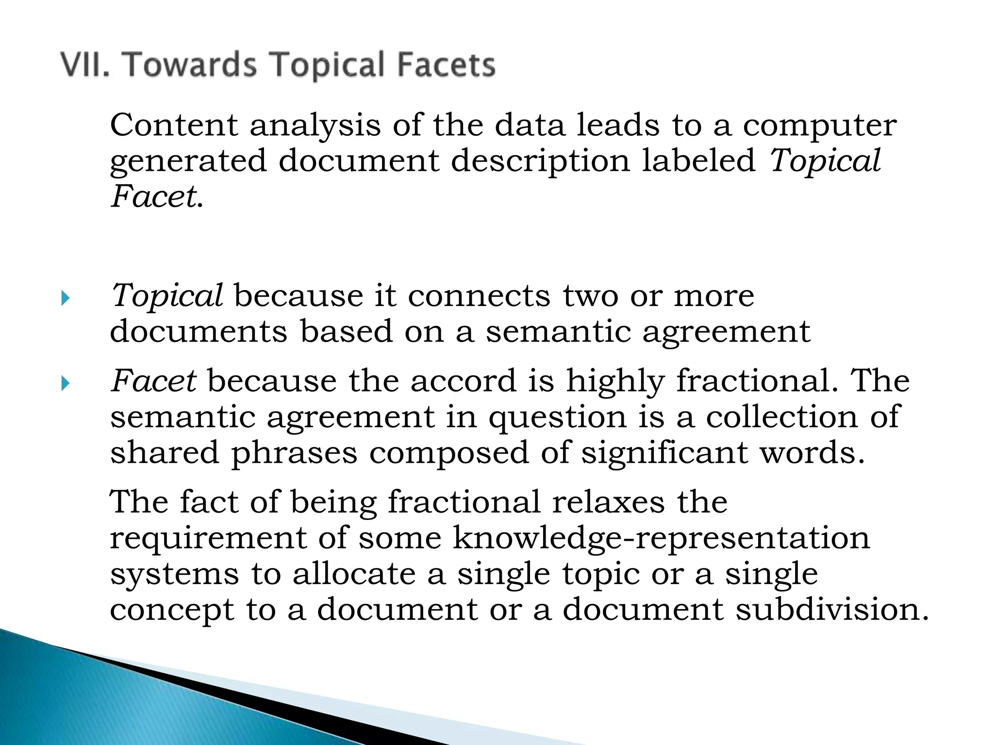 Content analysis of the data leads to a computer
generated document description labeled Topical
Facet.
 Topical because it connects two or more
documents based on a semantic agreement
 Facet because the accord is highly fractional. The
semantic agreement in question is a collection of
shared phrases composed of significant words.
The fact of being fractional relaxes the
requirement of some knowledge-representation
systems to allocate a single topic or a single
concept to a document or a document subdivision.
 