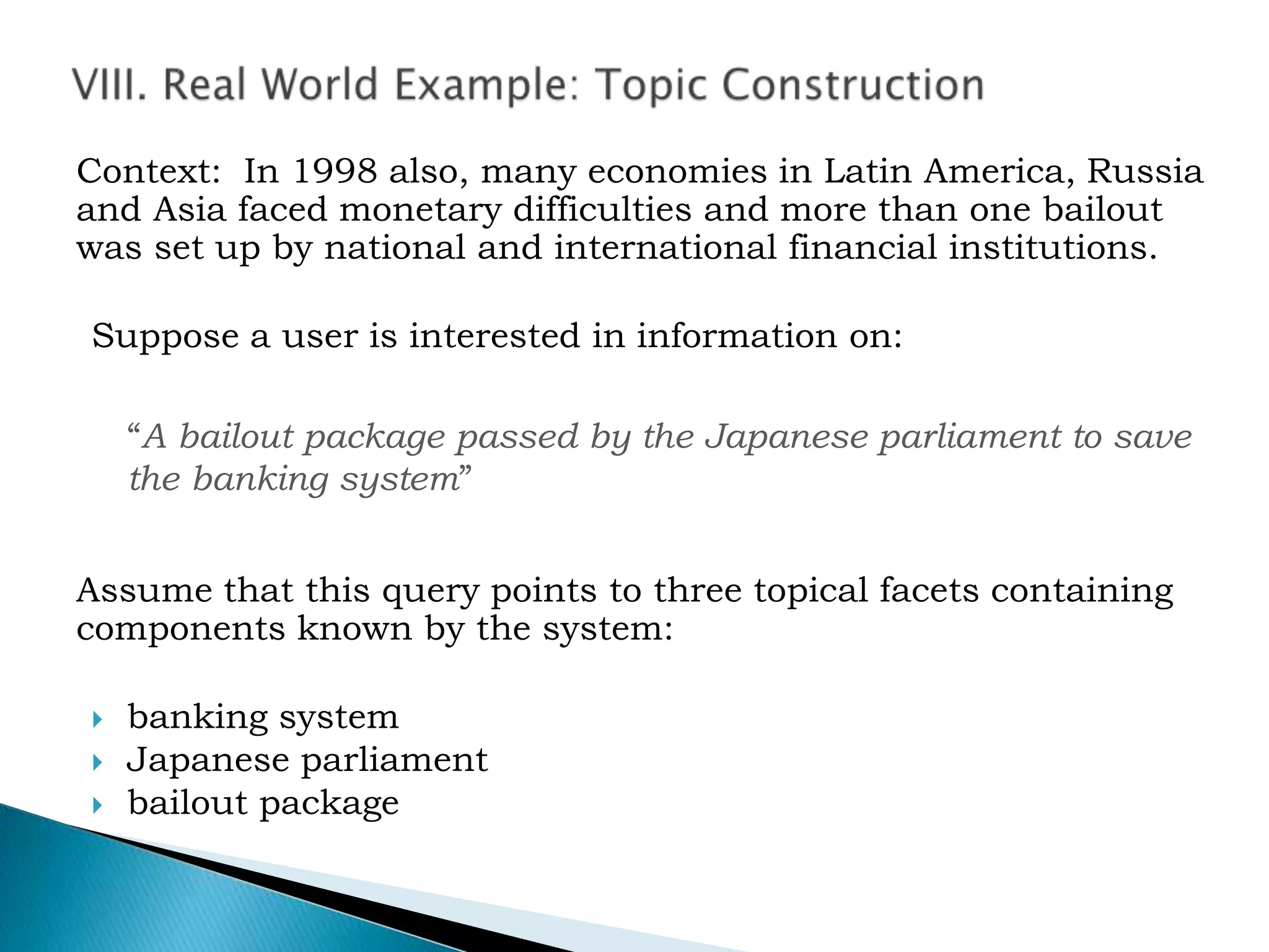 Context: In 1998 also, many economies in Latin America, Russia
and Asia faced monetary difficulties and more than one bailout
was set up by national and international financial institutions.
Suppose a user is interested in information on:
“A bailout package passed by the Japanese parliament to save
the banking system”
Assume that this query points to three topical facets containing
components known by the system:
 banking system
 Japanese parliament
 bailout package
 