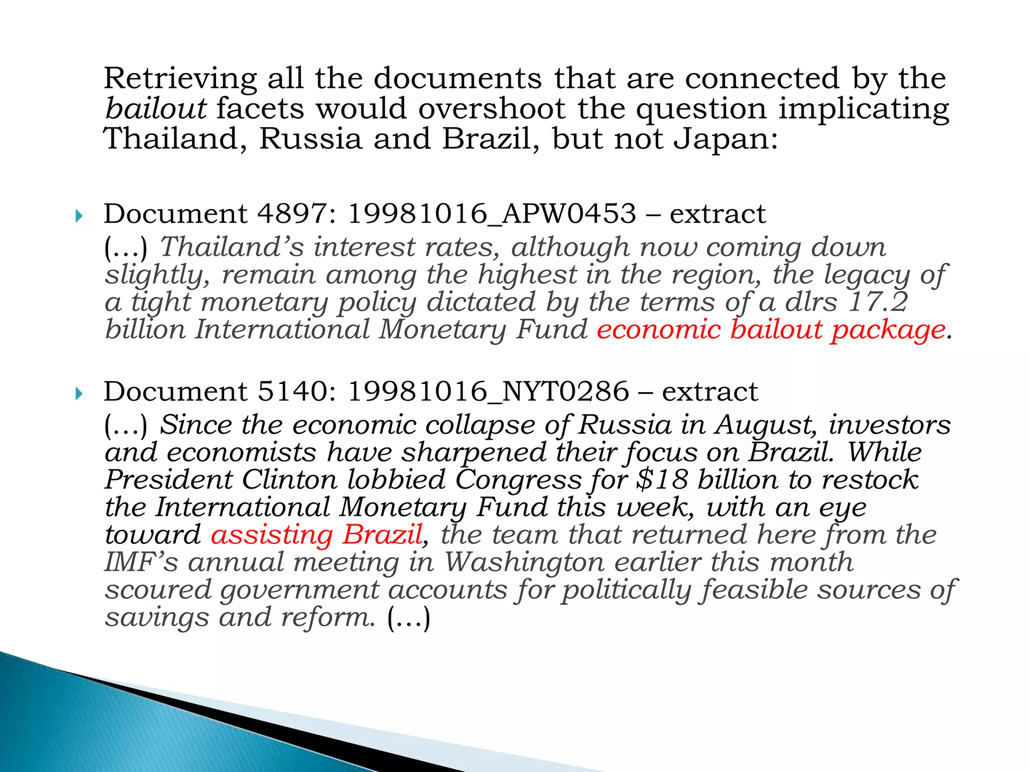 Retrieving all the documents that are connected by the
bailout facets would overshoot the question implicating
Thailand, Russia and Brazil, but not Japan:
 Document 4897: 19981016_APW0453 – extract
(…) Thailand’s interest rates, although now coming down
slightly, remain among the highest in the region, the legacy of
a tight monetary policy dictated by the terms of a dlrs 17.2
billion International Monetary Fund economic bailout package.
 Document 5140: 19981016_NYT0286 – extract
(…) Since the economic collapse of Russia in August, investors
and economists have sharpened their focus on Brazil. While
President Clinton lobbied Congress for $18 billion to restock
the International Monetary Fund this week, with an eye
toward assisting Brazil, the team that returned here from the
IMF’s annual meeting in Washington earlier this month
scoured government accounts for politically feasible sources of
savings and reform. (…)
 