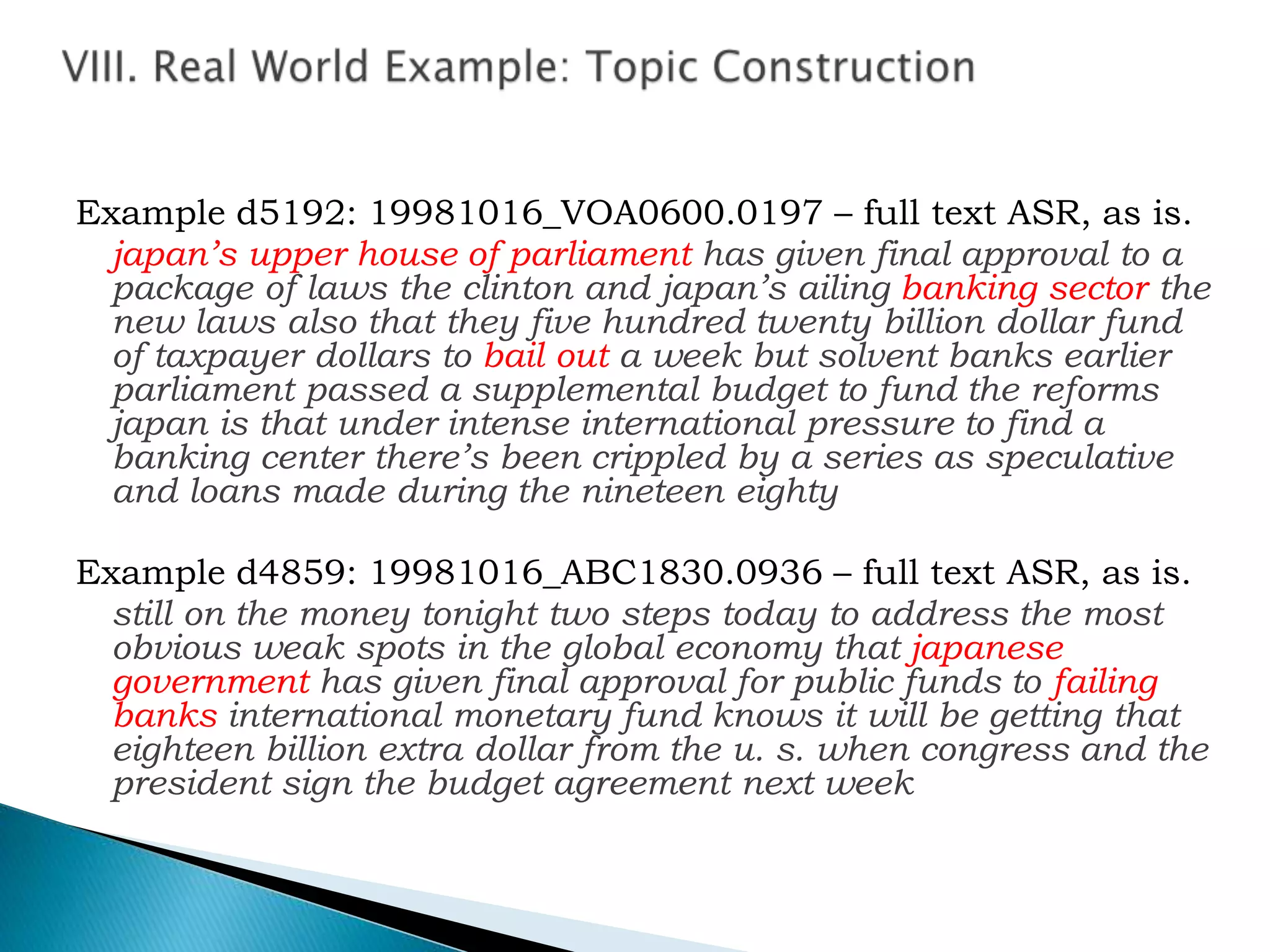 Example d5192: 19981016_VOA0600.0197 – full text ASR, as is.
japan’s upper house of parliament has given final approval to a
package of laws the clinton and japan’s ailing banking sector the
new laws also that they five hundred twenty billion dollar fund
of taxpayer dollars to bail out a week but solvent banks earlier
parliament passed a supplemental budget to fund the reforms
japan is that under intense international pressure to find a
banking center there’s been crippled by a series as speculative
and loans made during the nineteen eighty
Example d4859: 19981016_ABC1830.0936 – full text ASR, as is.
still on the money tonight two steps today to address the most
obvious weak spots in the global economy that japanese
government has given final approval for public funds to failing
banks international monetary fund knows it will be getting that
eighteen billion extra dollar from the u. s. when congress and the
president sign the budget agreement next week
 