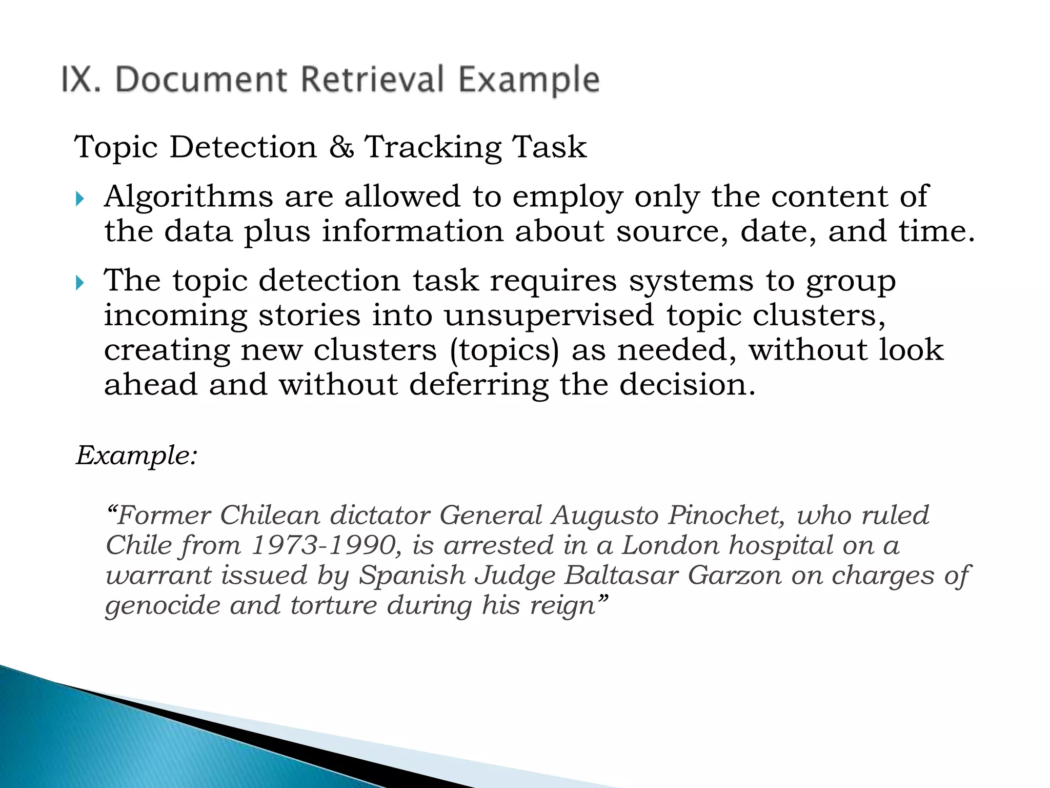 Topic Detection & Tracking Task
 Algorithms are allowed to employ only the content of
the data plus information about source, date, and time.
 The topic detection task requires systems to group
incoming stories into unsupervised topic clusters,
creating new clusters (topics) as needed, without look
ahead and without deferring the decision.
Example:
“Former Chilean dictator General Augusto Pinochet, who ruled
Chile from 1973-1990, is arrested in a London hospital on a
warrant issued by Spanish Judge Baltasar Garzon on charges of
genocide and torture during his reign”
 