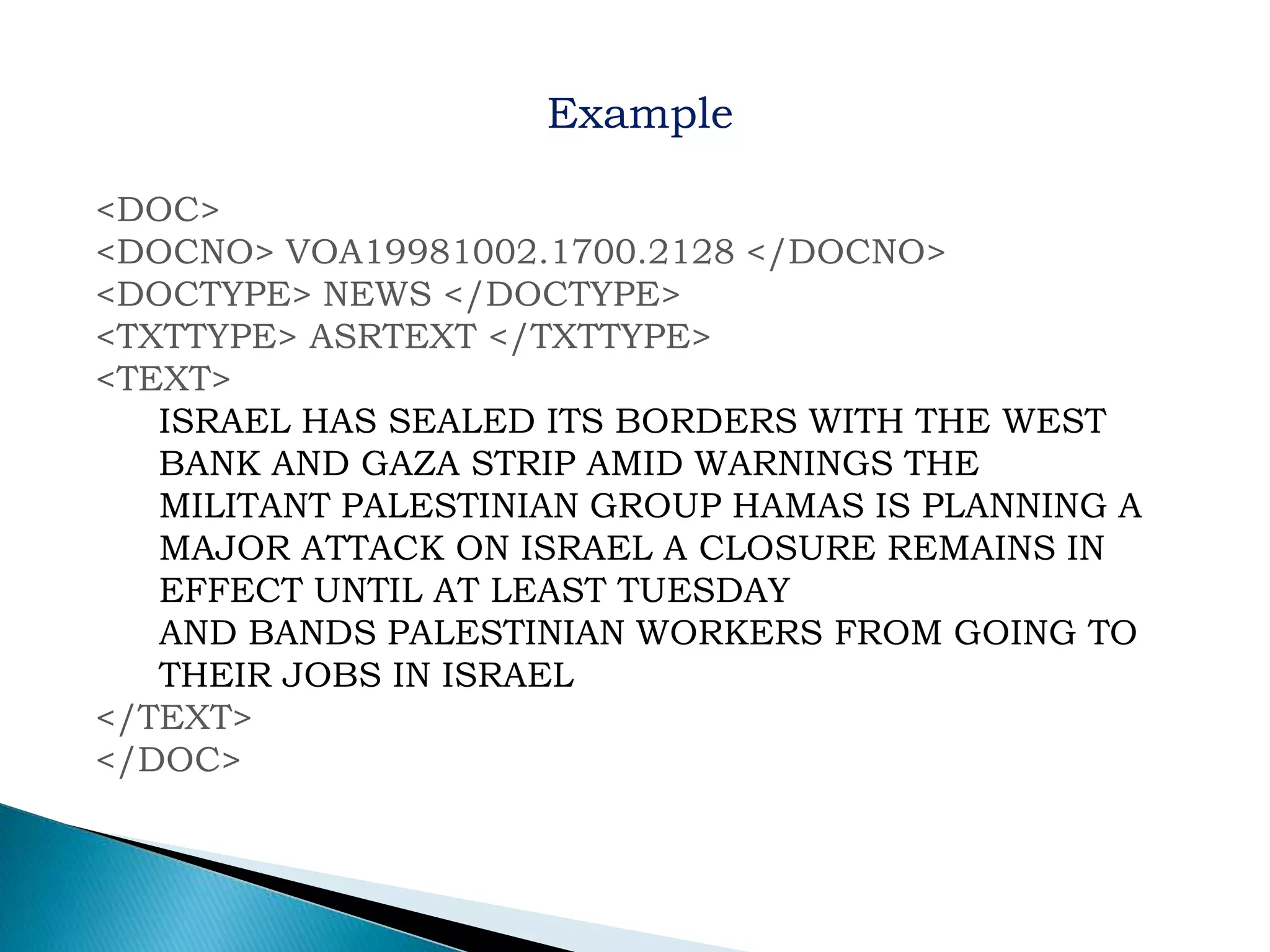 <DOC>
<DOCNO> VOA19981002.1700.2128 </DOCNO>
<DOCTYPE> NEWS </DOCTYPE>
<TXTTYPE> ASRTEXT </TXTTYPE>
<TEXT>
ISRAEL HAS SEALED ITS BORDERS WITH THE WEST
BANK AND GAZA STRIP AMID WARNINGS THE
MILITANT PALESTINIAN GROUP HAMAS IS PLANNING A
MAJOR ATTACK ON ISRAEL A CLOSURE REMAINS IN
EFFECT UNTIL AT LEAST TUESDAY
AND BANDS PALESTINIAN WORKERS FROM GOING TO
THEIR JOBS IN ISRAEL
</TEXT>
</DOC>
Example
 