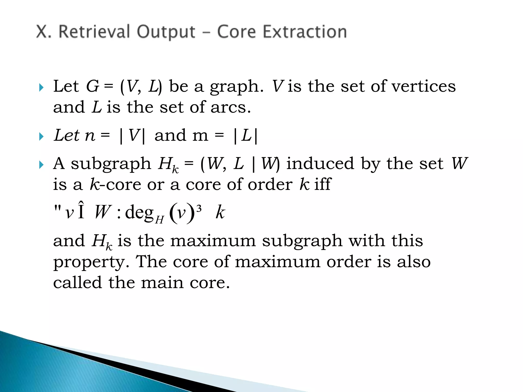  Let G = (V, L) be a graph. V is the set of vertices
and L is the set of arcs.
 Let n = |V| and m = |L|
 A subgraph Hk = (W, L |W) induced by the set W
is a k-core or a core of order k iff
and Hk is the maximum subgraph with this
property. The core of maximum order is also
called the main core.
( ): deg" Î ³Hv W v k
 