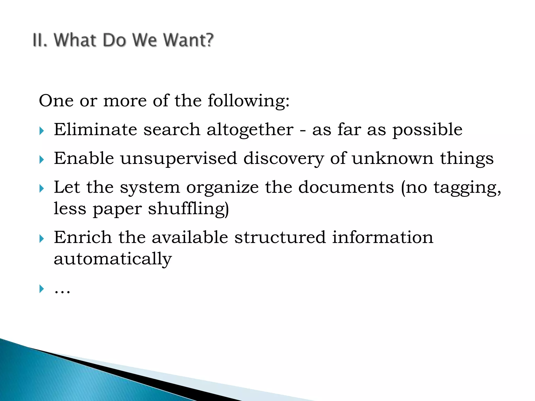 One or more of the following:
 Eliminate search altogether - as far as possible
 Enable unsupervised discovery of unknown things
 Let the system organize the documents (no tagging,
less paper shuffling)
 Enrich the available structured information
automatically
 …
 