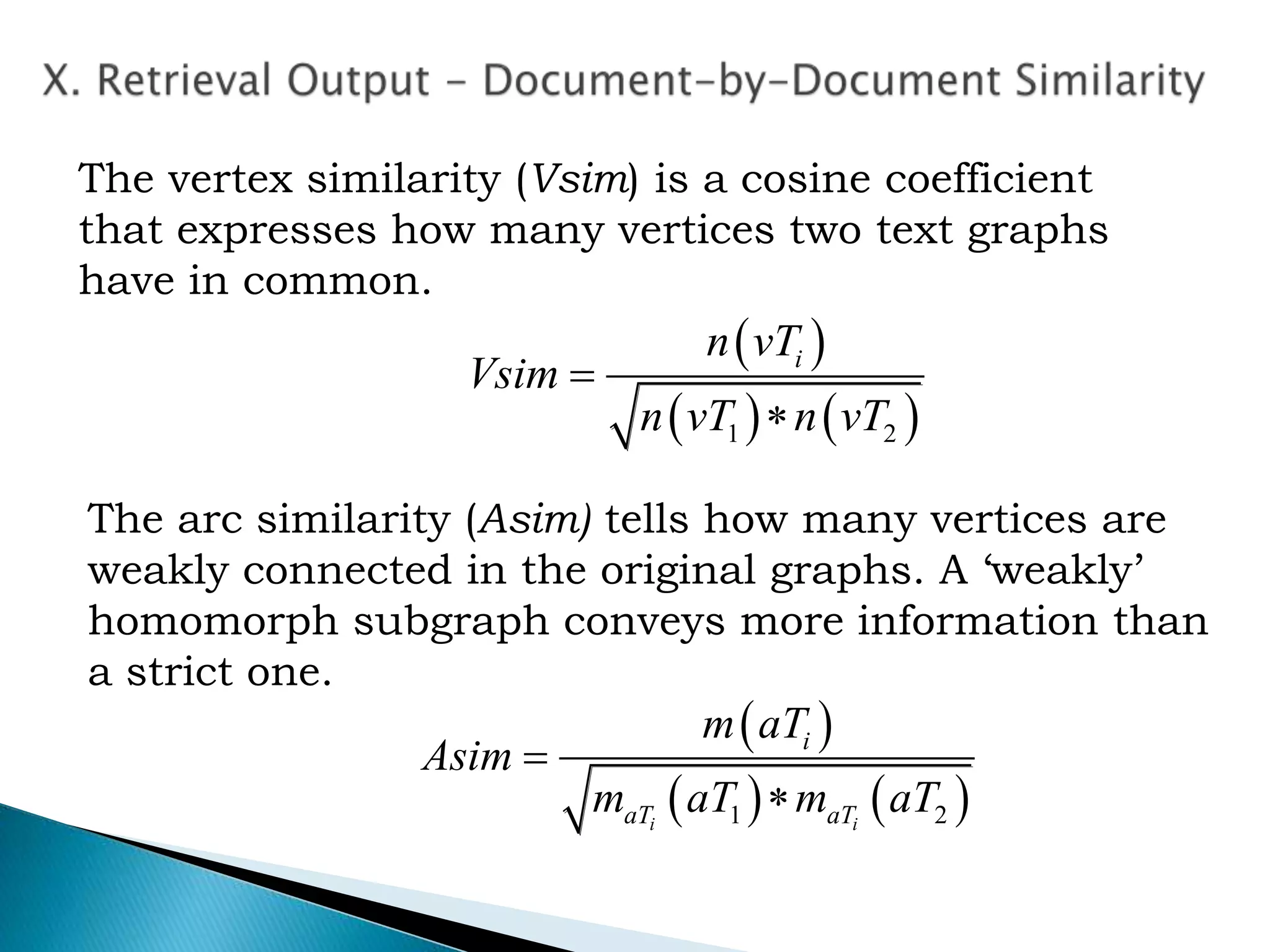  
   1 2


in vT
Vsim
n vT n vT
The vertex similarity (Vsim) is a cosine coefficient
that expresses how many vertices two text graphs
have in common.
The arc similarity (Asim) tells how many vertices are
weakly connected in the original graphs. A ‘weakly’
homomorph subgraph conveys more information than
a strict one.
 
   1 2

i i
i
aT aT
m aT
Asim
m aT m aT
 