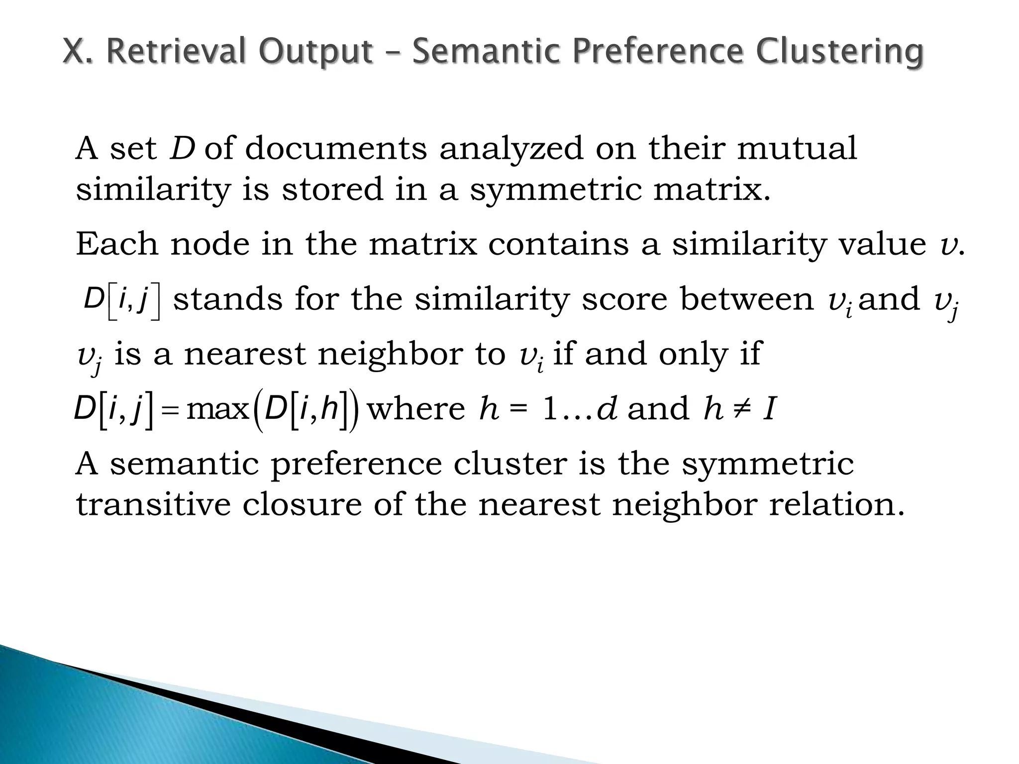 A set D of documents analyzed on their mutual
similarity is stored in a symmetric matrix.
Each node in the matrix contains a similarity value v.
stands for the similarity score between vi and vj
vj is a nearest neighbor to vi if and only if
where h = 1…d and h ≠ I
A semantic preference cluster is the symmetric
transitive closure of the nearest neighbor relation.
X. Retrieval Output – Semantic Preference Clustering
,D i j 
 
    D i j D i h, max ,
 