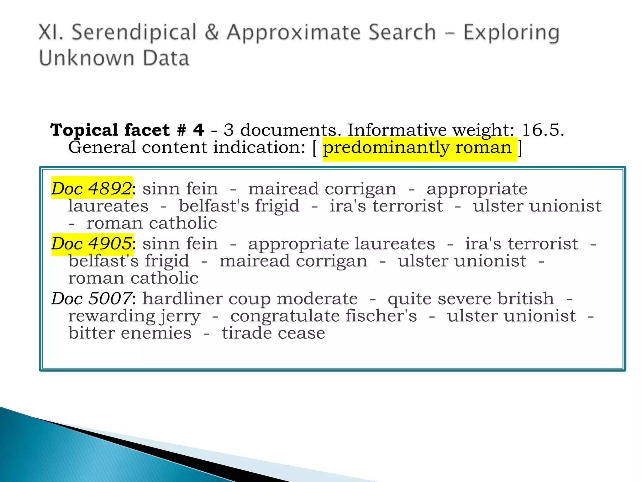 Topical facet # 4 - 3 documents. Informative weight: 16.5.
General content indication: [ predominantly roman ]
Doc 4892: sinn fein - mairead corrigan - appropriate
laureates - belfast's frigid - ira's terrorist - ulster unionist
- roman catholic
Doc 4905: sinn fein - appropriate laureates - ira's terrorist -
belfast's frigid - mairead corrigan - ulster unionist -
roman catholic
Doc 5007: hardliner coup moderate - quite severe british -
rewarding jerry - congratulate fischer's - ulster unionist -
bitter enemies - tirade cease
 