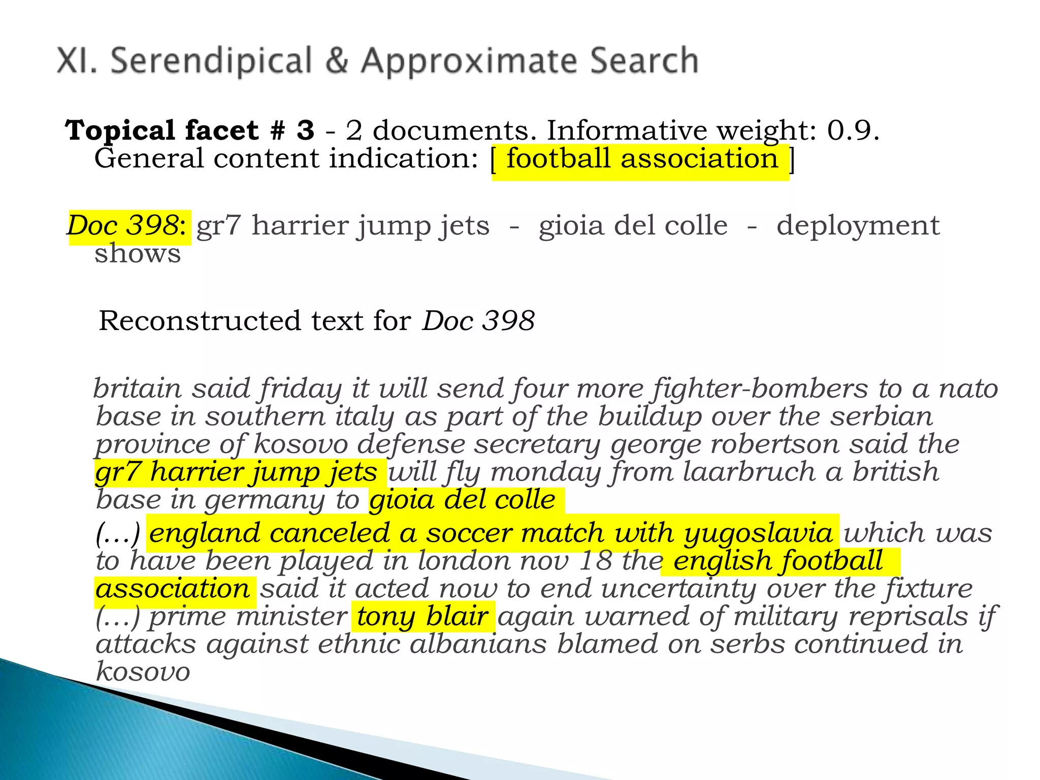 Topical facet # 3 - 2 documents. Informative weight: 0.9.
General content indication: [ football association ]
Doc 398: gr7 harrier jump jets - gioia del colle - deployment
shows
Reconstructed text for Doc 398
britain said friday it will send four more fighter-bombers to a nato
base in southern italy as part of the buildup over the serbian
province of kosovo defense secretary george robertson said the
gr7 harrier jump jets will fly monday from laarbruch a british
base in germany to gioia del colle
(…) england canceled a soccer match with yugoslavia which was
to have been played in london nov 18 the english football
association said it acted now to end uncertainty over the fixture
(…) prime minister tony blair again warned of military reprisals if
attacks against ethnic albanians blamed on serbs continued in
kosovo
 