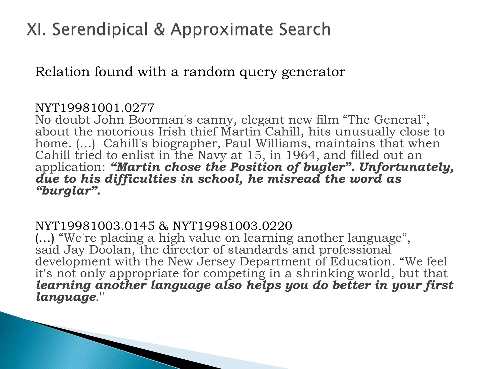 XI. Serendipical & Approximate Search
Relation found with a random query generator
NYT19981001.0277
No doubt John Boorman's canny, elegant new film “The General”,
about the notorious Irish thief Martin Cahill, hits unusually close to
home. (…) Cahill's biographer, Paul Williams, maintains that when
Cahill tried to enlist in the Navy at 15, in 1964, and filled out an
application: “Martin chose the Position of bugler”. Unfortunately,
due to his difficulties in school, he misread the word as
“burglar”.
NYT19981003.0145 & NYT19981003.0220
(…) “We're placing a high value on learning another language”,
said Jay Doolan, the director of standards and professional
development with the New Jersey Department of Education. “We feel
it's not only appropriate for competing in a shrinking world, but that
learning another language also helps you do better in your first
language.''
 