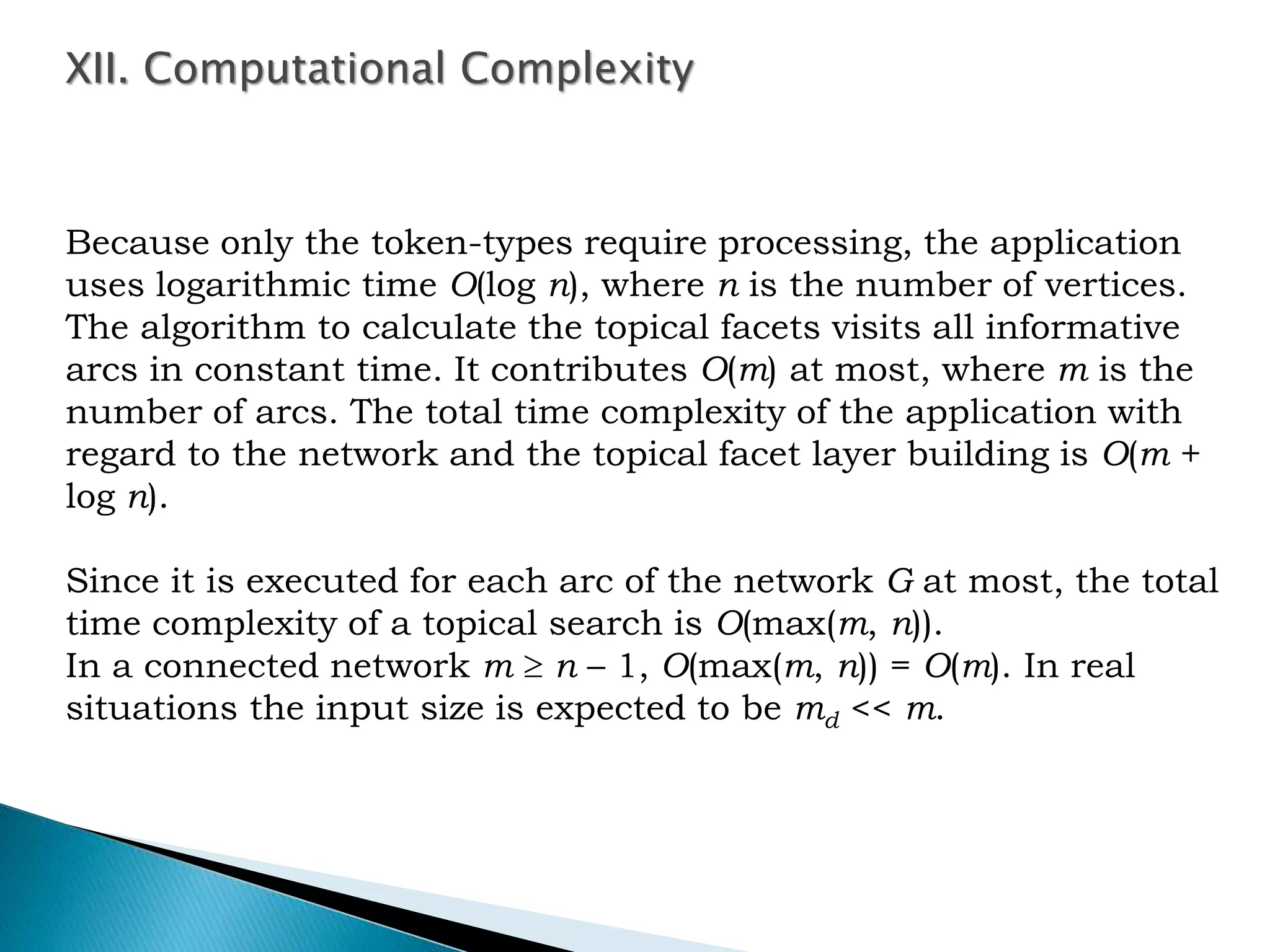 Because only the token-types require processing, the application
uses logarithmic time O(log n), where n is the number of vertices.
The algorithm to calculate the topical facets visits all informative
arcs in constant time. It contributes O(m) at most, where m is the
number of arcs. The total time complexity of the application with
regard to the network and the topical facet layer building is O(m +
log n).
Since it is executed for each arc of the network G at most, the total
time complexity of a topical search is O(max(m, n)).
In a connected network m  n – 1, O(max(m, n)) = O(m). In real
situations the input size is expected to be md << m.
XII. Computational Complexity
 