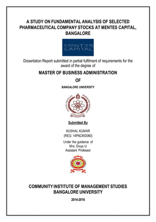 A STUDY ON FUNDAMENTAL ANALYSIS OF SELECTED
PHARMACEUTICAL COMPANY STOCKS AT MENTES CAPITAL,
BANGALORE
Dissertation Report submitted in partial fulfilment of requirements for the
award of the degree of
MASTER OF BUSINESS ADMINISTRATION
OF
BANGALORE UNIVERSITY
Submitted By
KUSHAL KUMAR
(REG: 14P6CMD060)
Under the guidance of
Mrs. Divya U
Assistant Professor
COMMUNITYINSTITUTE OF MANAGEMENT STUDIES
BANGALORE UNIVERSITY
2014-2016
 