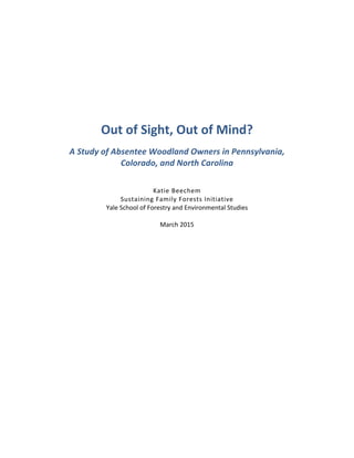  
	
  
	
  
	
  
	
  
	
  
	
  
	
  
Out	
  of	
  Sight,	
  Out	
  of	
  Mind?	
  
A	
  Study	
  of	
  Absentee	
  Woodland	
  Owners	
  in	
  Pennsylvania,	
  
Colorado,	
  and	
  North	
  Carolina	
  
	
  
Katie	
  Beechem	
  
Sustaining	
  Family	
  Forests	
  Initiative	
  
Yale	
  School	
  of	
  Forestry	
  and	
  Environmental	
  Studies	
  
	
  
March	
  2015	
  
	
  
	
  
	
  
	
  
	
  
	
  
	
  
	
  
	
  
	
  
	
  
	
  
	
  
	
  
	
  
	
  
	
  
	
  
	
  
 