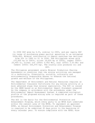In 2004 GDP grew by 4.5%, similar to 2003, and per capita GDP
(in terms of purchasing power parity) amounting to an estimated
US$4,600. Mineral contribution to export earnings has declined
from 20% in 1980 to 2% in 2004. The Philippines mines gold
(37,800 kg in 2003), silver (9,600 kg in 2003), copper (2003:
20,400 t), nickel ore (2003: 0.962 Mt), coal (2003: 2.03 Mt) and
Cement (2003: 326,670 kg). The country also produces oil and
gas.
The Philippine government grants Mineral Production Sharing
Agreements on condition that the mining activities are managed
in a technically, financially, socially, culturally and
environmentally responsible manner to enhance the national
growth and welfare of the Philippines.
The Department of Environment and Natural Resources requires an
Environmental Clearance Certificate for any mining activity at a
more advanced stage than mineral exploration. The ECC is issued
by the DENR based on an Environmental Impact Statement prepared
by the company in accordance with the procedures under the
Environmental Impact Assessment System. A completed ecological
profile of the proposed mining area is required as part of these
procedures.
The ECC is the basis for the Environmental Protection and
Enhancement Program, which every party to an MPSA must undertake
within the subject area of the MPSA. To implement an approved
EPEP, an Annual Environment Protection and Enhancement Program
is required to be submitted 30 days prior to the beginning of
every calendar year. To ensure compliance with the APEP, mine
 