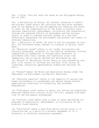 Sec. 1 Title. This Act shall be known as the Philippine Mining
Act of 1995.
Sec. 2 Declaration of Policy. All mineral resources in public
and private lands within the territory and exclusive economic
zone of the Republic of the Philippines are owned by the State.
It shall be the responsibility of the State to promote their
rational exploration, development, utilization and conservation
through the combined efforts of government and the private
sector in order to enhance national growth in a way that
effectively safeguards the environment and protect the rights of
affected communities.
Sec. 3 Definition of Terms. As used in and for purposes of this
Act, the following terms, whether in singular or plural, shall
mean:
(a) "Ancestral lands" refers to all lands, exclusively and
actually possessed, occupied, or utilized by indigenous cultural
communities by themselves or through their ancestors in
accordance with their customs and traditions since time
immemorial, and as may be defined and delineated by law.
(b) "Block" or "meridional block" means an area bounded by one-
half (1/2) minute of latitude and one-half (1/2) minute of
longitude, containing approximately eighty-one hectares (81
has.).
(c) "Bureau" means the Mines and Geosciences Bureau under the
Department of Environment and Natural Resources.
(d) "Carrying capacity" refers to the capacity of natural and
human environments to accommodate and absorb change without
experiencing conditions of instability and attendant
degradation.
(e) "Contiguous zone" refers to water, sea bottom and substratum
measured twenty-four nautical miles (24 n.m.) seaward from base
line of the Philippine archipelago.
(f) "Contract area" means land or body of water delineated for
purposes of exploration, development, or utilization of the
minerals found therein.
(g) "Contractor" means a qualified person acting alone or in
consortium who is a party to a mineral agreement or to a
financial or technical assistance agreement.
 