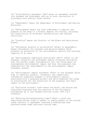 (h) "Co-production agreement (CA)" means an agreement entered
into between the Government and one or more contractors in
accordance with Section 26(b) hereof.
(i) "Department" means the Department of Environment and Natural
Resources.
(j) "Development" means the work undertaken to explore and
prepare an ore body or a mineral deposit for mining, including
the construction of necessary infrastructure and related
facilities.
(k) "Director" means the Director of the Mines and Geosciences
Bureau.
(l) "Ecological profile or eco-profile" refers to geographic-
based instruments for planners and decision-makers which
presents an evaluation of the environmental quality and carrying
capacity of an area.
(m) "Environmental Compliance Certificate (ECC)" refers to the
document issued by the government agency concerned certifying
that the project under consideration will not bring about an
unacceptable environmental impact and that the proponent has
complied with the requirements of the environmental impact
statement system.
(n) "Environmental Impact Statement (EIS)" is the document which
aims to identify, predict, interpret, and communicate
information regarding changes in environmental quality
associated with a proposed project and which examines the range
of alternatives for the objectives of the proposal and their
impact on the environment.
(o) "Exclusive economic zone" means the water, sea bottom and
subsurface measured from the baseline of the Philippine
archipelago up to two hundred nautical miles (200 n.m.)
offshore.
(p) "Existing mining/quarrying right" means a valid and
subsisting mining claim or permit or quarry permit or any mining
lease contract or agreement covering a mineralized area
granted/issued under pertinent mining laws.
 