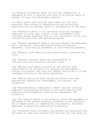 (y) "Mineral processing" means the milling, benefaction or
upgrading of ores or minerals and rocks or by similar means to
convert the same into marketable products.
(z) "Mine wastes and tailings" shall mean soil and rock
materials from surface or underground mining and milling
operations with no economic value to the generator of the same.
(aa) "Minerals" refers to all naturally occurring inorganic
substance in solid, gas, liquid, or any intermediate state
excluding energy materials such as coal, petroleum, natural gas,
radioactive materials, and geothermal energy.
(ab) "Mineral agreement" means a contract between the government
and a contractor, involving mineral production-sharing
agreement, co-production agreement, or joint-venture agreement.
(ac) "Mineral land" means any area where mineral resources are
found.
(ad) "Mineral resource" means any concentration of
minerals/rocks with potential economic value.
(ae) "Mining area" means a portion of the contract area
identified by the contractor for purposes of development,
mining, utilization, and sites for support facilities or in the
immediate vicinity of the mining operations.
(af) "Mining operation" means mining activities involving
exploration, feasibility, development, utilization, and
processing.
(ag) "Nongovernmental Organization (NGO)" includes nonstock,
nonprofit organizations involved in activities dealing with
resource and environmental conservation, management and
protection.
(ah) "Net assets" refers to the property, plant and equipment as
reflected in the audited financial statement of the contractor
net of depreciation, as computed for tax purposes, excluding
appraisal increase and construction in progress.
(ai) "Offshore" means the water, sea bottom, and subsurface from
the shore or coastline reckoned from the mean low tide level up
 