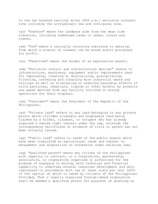 to the two hundred nautical miles (200 n.m.) exclusive economic
zone including the archipelagic sea and contiguous zone.
(aj) "Onshore" means the landward side from the mean tide
elevation, including submerged lands in lakes, rivers and
creeks.
(ak) "Ore" means a naturally occurring substance or material
from which a mineral or element can be mined and/or processed
for profit.
(al) "Permittee" means the holder of an exploration permit.
(am) "Pollution control and infrastructure devices" refers to
infrastructure, machinery, equipment and/or improvements used
for impounding, treating or neutralizing, precipitating,
filtering, conveying and cleansing mine industrial waste and
tailings as well as eliminating or reducing hazardous effects of
solid particles, chemicals, liquids or other harmful by products
and gases emitted from any facility utilized in mining
operations for their disposal.
(an) "President" means the President of the Republic of the
Philippines.
(ao) "Private land" refers to any land belonging to any private
person which includes alienable and disposable land being
claimed by a holder, claimant, or occupant who has already
acquired a vested right thereto under the law, although the
corresponding certificate or evidence of title or patent has not
been actually issued.
(ap) "Public land" refers to lands of the public domain which
have been classified as agricultural lands and subject to
management and disposition or concession under existing laws.
(aq) "Qualified person" means any citizen of the Philippines
with capacity to contract, or a corporation, partnership,
association, or cooperative organized or authorized for the
purpose of engaging in mining, with technical and financial
capability to undertake mineral resources development and duly
registered in accordance with law at least sixty per cent (60%)
of the capital of which is owned by citizens of the Philippines:
Provided, That a legally organized foreign-owned corporation
shall be deemed a qualified person for purposes of granting an
 