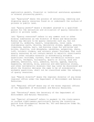 exploration permit, financial or technical assistance agreement
or mineral processing permit.
(ar) "Quarrying" means the process of extracting, removing and
disposing quarry resources found on or underneath the surface of
private or public land.
(as) "Quarry permit" means a document granted to a qualified
person for the extraction and utilization of quarry resources on
public or private lands.
(at) "Quarry resources" refers to any common rock or other
mineral substances as the Director of Mines and Geosciences
Bureau may declare to be quarry resources such as, but not
limited to, andesite, basalt, conglomerate, coral sand,
diatomaceous earth, diorite, decorative stones, gabbro, granite,
limestone, marble, marl, red burning clays for potteries and
bricks, rhyolite, rock phosphate, sandstone, serpentine, shale,
tuff, volcanic cinders, and volcanic glass: Provided, That such
quarry resources do not contain metals or metallic constituents
and/or other valuable minerals in economically workable
quantities: Provided, further, That non-metallic minerals such
as kaolin, feldspar, bullquartz, quartz or silica, sand and
pebbles, bentonite, talc, asbestos, barite, gypsum, bauxite,
magnesite, dolomite, mica, precious and semi-precious stones,
and other non-metallic minerals that may later be discovered and
which the Director declares the same to be of economically
workable quantities, shall not be classified under the category
of quarry resources.
(au) "Region director" means the regional director of any mines
regional office under the Department of Environment and Natural
Resources.
(av) "Regional office" means any of the mines regional offices
of the Department of Environment and Natural Resources.
(aw) "Secretary" means the Secretary of the Department of
Environment and Natural Resources.
(ax) "Special allowance" refers to payment to the claim-owners
or surface right-owners particularly during the transition
period from Presidential Decree No. 463 and Executive Order No.
279, series of 1987.
 