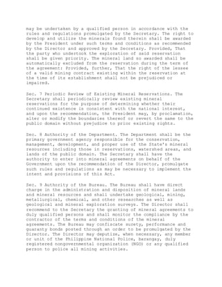may be undertaken by a qualified person in accordance with the
rules and regulations promulgated by the Secretary. The right to
develop and utilize the minerals found therein shall be awarded
by the President under such terms and conditions as recommended
by the Director and approved by the Secretary. Provided, That
the party who undertook the exploration of said reservation
shall be given priority. The mineral land so awarded shall be
automatically excluded from the reservation during the term of
the agreement: Provided, further, That the right of the lessee
of a valid mining contract existing within the reservation at
the time of its establishment shall not be prejudiced or
impaired.
Sec. 7 Periodic Review of Existing Mineral Reservations. The
Secretary shall periodically review existing mineral
reservations for the purpose of determining whether their
continued existence is consistent with the national interest,
and upon the recommendation, the President may, by proclamation,
alter or modify the boundaries thereof or revert the same to the
public domain without prejudice to prior existing rights.
Sec. 8 Authority of the Department. The Department shall be the
primary government agency responsible for the conservation,
management, development, and proper use of the State's mineral
resources including those in reservations, watershed areas, and
lands of the public domain. The Secretary shall have the
authority to enter into mineral agreements on behalf of the
Government upon the recommendation of the Director, promulgate
such rules and regulations as may be necessary to implement the
intent and provisions of this Act.
Sec. 9 Authority of the Bureau. The Bureau shall have direct
charge in the administration and disposition of mineral lands
and mineral resources and shall undertake geological, mining,
metallurgical, chemical, and other researches as well as
geological and mineral exploration surveys. The Director shall
recommend to the Secretary the granting of mineral agreements to
duly qualified persons and shall monitor the compliance by the
contractor of the terms and conditions of the mineral
agreements. The Bureau may confiscate surety, performance and
guaranty bonds posted through an order to be promulgated by the
Director. The Director may deputize, when necessary, any member
or unit of the Philippine National Police, barangay, duly
registered nongovernmental organization (NGO) or any qualified
person to police all mining activities.
 