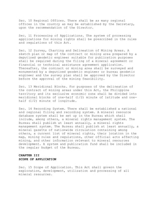Sec. 10 Regional Offices. There shall be as many regional
offices in the country as may be established by the Secretary,
upon the recommendation of the Director.
Sec. 11 Processing of Applications. The system of processing
applications for mining rights shall be prescribed in the rules
and regulations of this Act.
Sec. 12 Survey, Charting and Delineation of Mining Areas. A
sketch plan or map of the contract or mining area prepared by a
deputized geodetic engineer suitable for publication purposes
shall be required during the filing of a mineral agreement or
financial or technical assistance agreement application.
Thereafter, the contract or mining area shall be surveyed and
monumented by a deputized geodetic engineer or bureau geodetic
engineer and the survey plan shall be approved by the Director
before the approval of the mining feasibility.
Sec. 13 Meridional Blocks. For purposes of the delineation of
the contract of mining areas under this Act, the Philippine
territory and its exclusive economic zone shall be divided into
meridional blocks of one-half (1/2) minute of latitude and one-
half (1/2) minute of longitude.
Sec. 14 Recording System. There shall be established a national
and regional filing and recording system. A mineral resource
database system shall be set up in the Bureau which shall
include, among others, a mineral rights management system. The
Bureau shall publish at least annually, a mineral rights
management system. The Bureau shall publish at least annually, a
mineral gazette of nationwide circulation containing among
others, a current list of mineral rights, their location in the
map, mining rules and regulations, other official acts affecting
mining, and other information relevant to mineral resources
development. A system and publication fund shall be included in
the regular budget of the Bureau.
CHAPTER III
SCOPE OF APPLICATION
Sec. 15 Scope of Application. This Act shall govern the
exploration, development, utilization and processing of all
mineral resources.
 