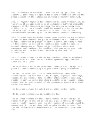 Sec. 16 Opening of Ancestral Lands for Mining Operations. No
ancestral land shall be opened for mining operations without the
prior consent of the indigenous cultural community concerned.
Sec. 17 Royalty Payments for Indigenous Cultural Communities. In
the event of an agreement with an indigenous cultural community
pursuant to the preceding section, the royalty payment, upon
utilization of the minerals shall be agreed upon by the parties.
The said royalty shall form part of a trust fund for the
socioeconomic well-being of the indigenous cultural community.
Sec. 18 Areas Open to Mining Operations. Subject to any existing
rights or reservations and prior agreements of all parties, all
mineral resources in public or private lands, including timber
or forestlands as defined in existing laws shall be open to
mineral agreements or financial or technical assistance
agreement applications. Any conflict that may arise under this
provision shall be heard and resolved by the panel of
arbitrators.
Sec. 19 Areas Closed to Mining Applications. Mineral agreement
or financial or technical assistance agreement applications
shall not be allowed:
(a) In military and other government reservations, except upon
prior written clearance by the government agency concerned;
(b) Near or under public or private buildings, cemeteries,
archeological and historic sites, bridges, highways, waterways,
railroads, reservoirs, dams or other infrastructure projects,
public or private works including plantations or valuable crops,
except upon written consent of the government agency or private
entity concerned;
(c) In areas covered by valid and existing mining rights;
(d) In areas expressedly prohibited by law;
(e) In areas covered by small-scale miners as defined by law
unless with prior consent of the small-scale miners, in which
case a royalty payment upon the utilization of minerals shall be
agreed upon by the parties, said royalty forming a trust fund
for the socioeconomic development of the community concerned;
and
 